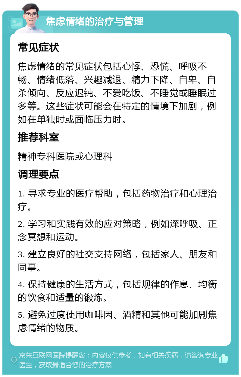 焦虑情绪的治疗与管理 常见症状 焦虑情绪的常见症状包括心悸、恐慌、呼吸不畅、情绪低落、兴趣减退、精力下降、自卑、自杀倾向、反应迟钝、不爱吃饭、不睡觉或睡眠过多等。这些症状可能会在特定的情境下加剧，例如在单独时或面临压力时。 推荐科室 精神专科医院或心理科 调理要点 1. 寻求专业的医疗帮助，包括药物治疗和心理治疗。 2. 学习和实践有效的应对策略，例如深呼吸、正念冥想和运动。 3. 建立良好的社交支持网络，包括家人、朋友和同事。 4. 保持健康的生活方式，包括规律的作息、均衡的饮食和适量的锻炼。 5. 避免过度使用咖啡因、酒精和其他可能加剧焦虑情绪的物质。