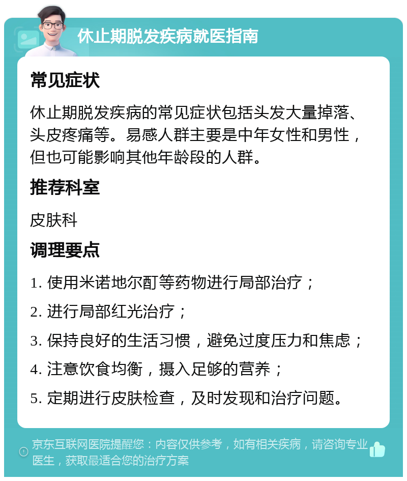 休止期脱发疾病就医指南 常见症状 休止期脱发疾病的常见症状包括头发大量掉落、头皮疼痛等。易感人群主要是中年女性和男性，但也可能影响其他年龄段的人群。 推荐科室 皮肤科 调理要点 1. 使用米诺地尔酊等药物进行局部治疗； 2. 进行局部红光治疗； 3. 保持良好的生活习惯，避免过度压力和焦虑； 4. 注意饮食均衡，摄入足够的营养； 5. 定期进行皮肤检查，及时发现和治疗问题。