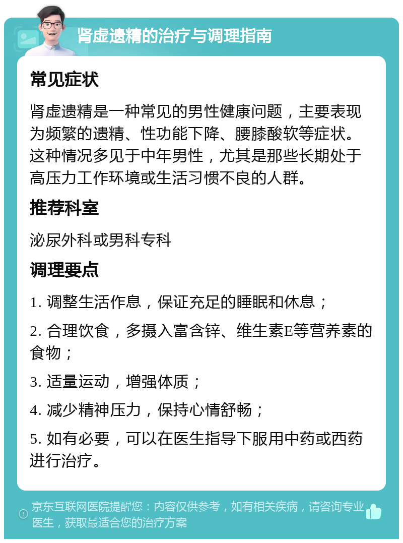 肾虚遗精的治疗与调理指南 常见症状 肾虚遗精是一种常见的男性健康问题，主要表现为频繁的遗精、性功能下降、腰膝酸软等症状。这种情况多见于中年男性，尤其是那些长期处于高压力工作环境或生活习惯不良的人群。 推荐科室 泌尿外科或男科专科 调理要点 1. 调整生活作息，保证充足的睡眠和休息； 2. 合理饮食，多摄入富含锌、维生素E等营养素的食物； 3. 适量运动，增强体质； 4. 减少精神压力，保持心情舒畅； 5. 如有必要，可以在医生指导下服用中药或西药进行治疗。