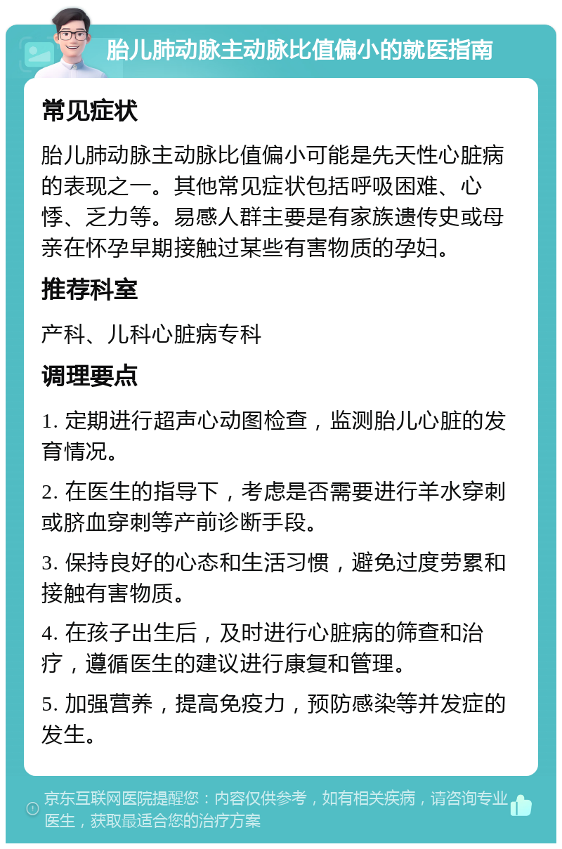 胎儿肺动脉主动脉比值偏小的就医指南 常见症状 胎儿肺动脉主动脉比值偏小可能是先天性心脏病的表现之一。其他常见症状包括呼吸困难、心悸、乏力等。易感人群主要是有家族遗传史或母亲在怀孕早期接触过某些有害物质的孕妇。 推荐科室 产科、儿科心脏病专科 调理要点 1. 定期进行超声心动图检查，监测胎儿心脏的发育情况。 2. 在医生的指导下，考虑是否需要进行羊水穿刺或脐血穿刺等产前诊断手段。 3. 保持良好的心态和生活习惯，避免过度劳累和接触有害物质。 4. 在孩子出生后，及时进行心脏病的筛查和治疗，遵循医生的建议进行康复和管理。 5. 加强营养，提高免疫力，预防感染等并发症的发生。