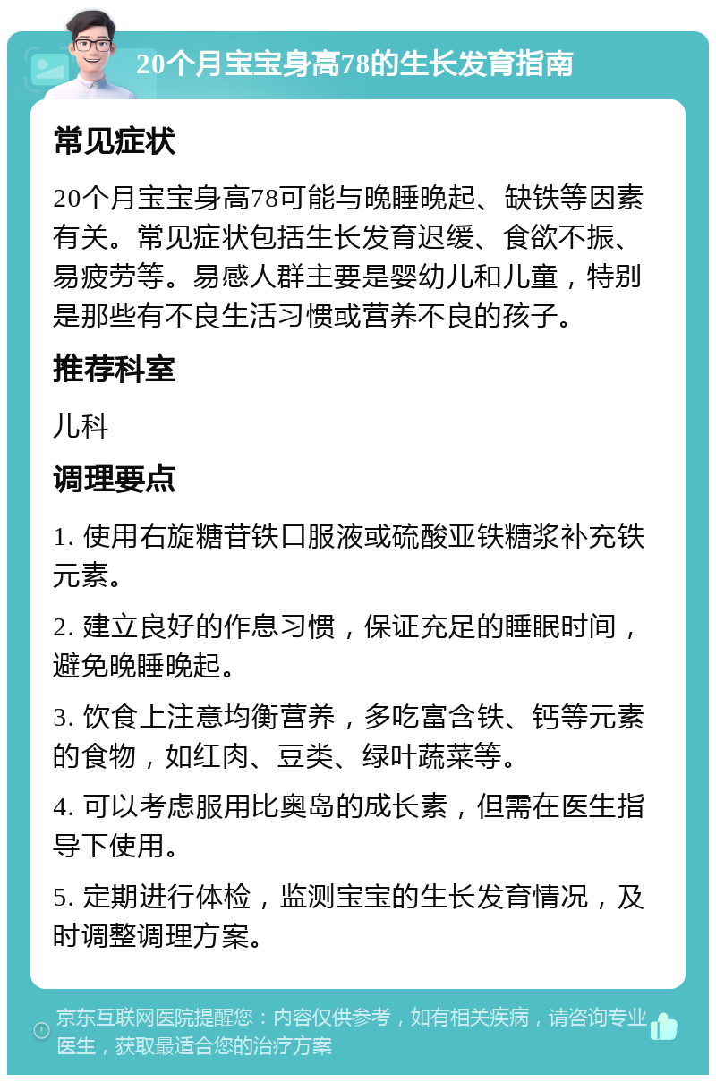 20个月宝宝身高78的生长发育指南 常见症状 20个月宝宝身高78可能与晚睡晚起、缺铁等因素有关。常见症状包括生长发育迟缓、食欲不振、易疲劳等。易感人群主要是婴幼儿和儿童，特别是那些有不良生活习惯或营养不良的孩子。 推荐科室 儿科 调理要点 1. 使用右旋糖苷铁口服液或硫酸亚铁糖浆补充铁元素。 2. 建立良好的作息习惯，保证充足的睡眠时间，避免晚睡晚起。 3. 饮食上注意均衡营养，多吃富含铁、钙等元素的食物，如红肉、豆类、绿叶蔬菜等。 4. 可以考虑服用比奥岛的成长素，但需在医生指导下使用。 5. 定期进行体检，监测宝宝的生长发育情况，及时调整调理方案。