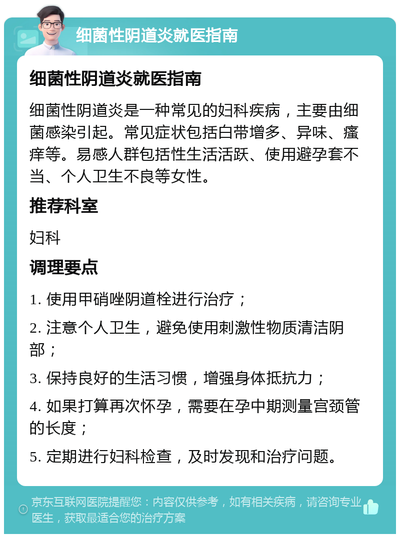 细菌性阴道炎就医指南 细菌性阴道炎就医指南 细菌性阴道炎是一种常见的妇科疾病，主要由细菌感染引起。常见症状包括白带增多、异味、瘙痒等。易感人群包括性生活活跃、使用避孕套不当、个人卫生不良等女性。 推荐科室 妇科 调理要点 1. 使用甲硝唑阴道栓进行治疗； 2. 注意个人卫生，避免使用刺激性物质清洁阴部； 3. 保持良好的生活习惯，增强身体抵抗力； 4. 如果打算再次怀孕，需要在孕中期测量宫颈管的长度； 5. 定期进行妇科检查，及时发现和治疗问题。