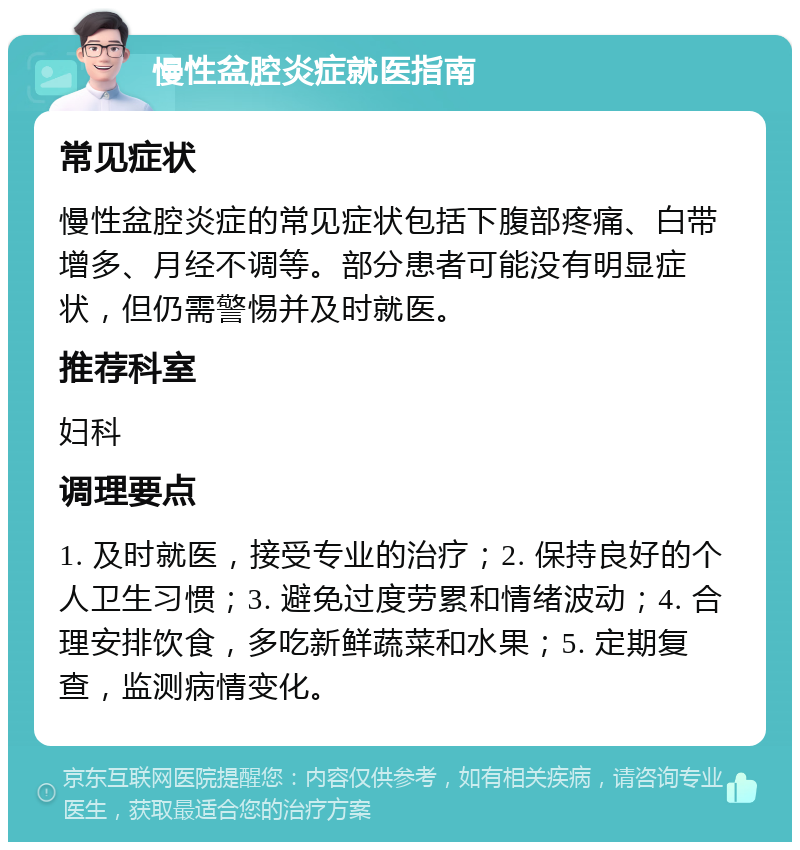 慢性盆腔炎症就医指南 常见症状 慢性盆腔炎症的常见症状包括下腹部疼痛、白带增多、月经不调等。部分患者可能没有明显症状，但仍需警惕并及时就医。 推荐科室 妇科 调理要点 1. 及时就医，接受专业的治疗；2. 保持良好的个人卫生习惯；3. 避免过度劳累和情绪波动；4. 合理安排饮食，多吃新鲜蔬菜和水果；5. 定期复查，监测病情变化。