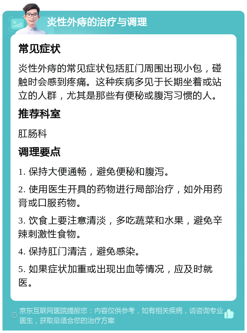 炎性外痔的治疗与调理 常见症状 炎性外痔的常见症状包括肛门周围出现小包，碰触时会感到疼痛。这种疾病多见于长期坐着或站立的人群，尤其是那些有便秘或腹泻习惯的人。 推荐科室 肛肠科 调理要点 1. 保持大便通畅，避免便秘和腹泻。 2. 使用医生开具的药物进行局部治疗，如外用药膏或口服药物。 3. 饮食上要注意清淡，多吃蔬菜和水果，避免辛辣刺激性食物。 4. 保持肛门清洁，避免感染。 5. 如果症状加重或出现出血等情况，应及时就医。