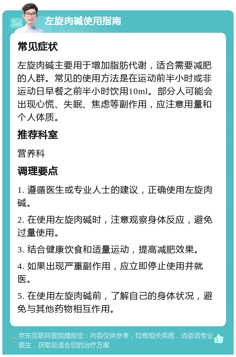 左旋肉碱使用指南 常见症状 左旋肉碱主要用于增加脂肪代谢，适合需要减肥的人群。常见的使用方法是在运动前半小时或非运动日早餐之前半小时饮用10ml。部分人可能会出现心慌、失眠、焦虑等副作用，应注意用量和个人体质。 推荐科室 营养科 调理要点 1. 遵循医生或专业人士的建议，正确使用左旋肉碱。 2. 在使用左旋肉碱时，注意观察身体反应，避免过量使用。 3. 结合健康饮食和适量运动，提高减肥效果。 4. 如果出现严重副作用，应立即停止使用并就医。 5. 在使用左旋肉碱前，了解自己的身体状况，避免与其他药物相互作用。