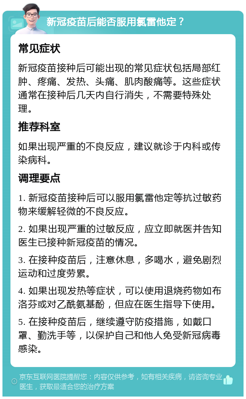 新冠疫苗后能否服用氯雷他定？ 常见症状 新冠疫苗接种后可能出现的常见症状包括局部红肿、疼痛、发热、头痛、肌肉酸痛等。这些症状通常在接种后几天内自行消失，不需要特殊处理。 推荐科室 如果出现严重的不良反应，建议就诊于内科或传染病科。 调理要点 1. 新冠疫苗接种后可以服用氯雷他定等抗过敏药物来缓解轻微的不良反应。 2. 如果出现严重的过敏反应，应立即就医并告知医生已接种新冠疫苗的情况。 3. 在接种疫苗后，注意休息，多喝水，避免剧烈运动和过度劳累。 4. 如果出现发热等症状，可以使用退烧药物如布洛芬或对乙酰氨基酚，但应在医生指导下使用。 5. 在接种疫苗后，继续遵守防疫措施，如戴口罩、勤洗手等，以保护自己和他人免受新冠病毒感染。