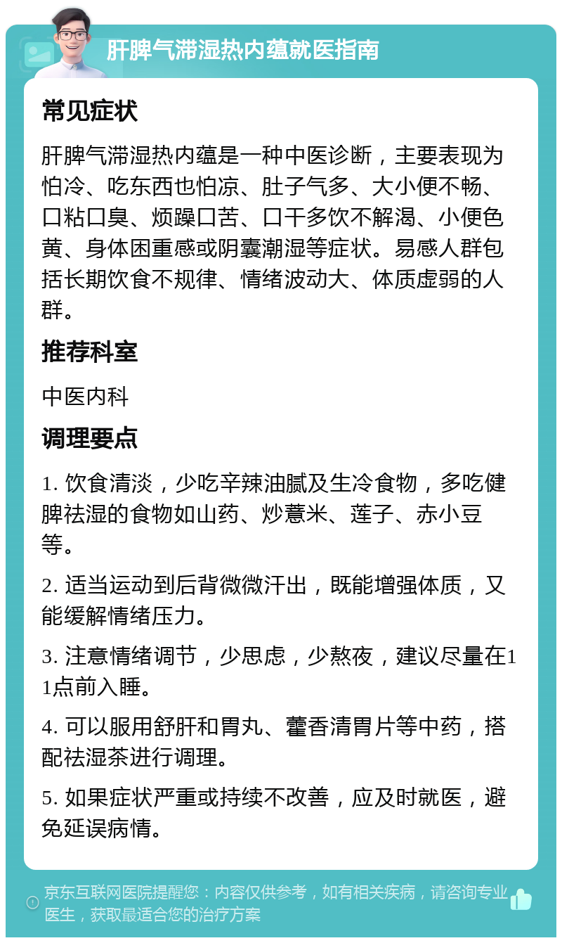 肝脾气滞湿热内蕴就医指南 常见症状 肝脾气滞湿热内蕴是一种中医诊断，主要表现为怕冷、吃东西也怕凉、肚子气多、大小便不畅、口粘口臭、烦躁口苦、口干多饮不解渴、小便色黄、身体困重感或阴囊潮湿等症状。易感人群包括长期饮食不规律、情绪波动大、体质虚弱的人群。 推荐科室 中医内科 调理要点 1. 饮食清淡，少吃辛辣油腻及生冷食物，多吃健脾祛湿的食物如山药、炒薏米、莲子、赤小豆等。 2. 适当运动到后背微微汗出，既能增强体质，又能缓解情绪压力。 3. 注意情绪调节，少思虑，少熬夜，建议尽量在11点前入睡。 4. 可以服用舒肝和胃丸、藿香清胃片等中药，搭配祛湿茶进行调理。 5. 如果症状严重或持续不改善，应及时就医，避免延误病情。