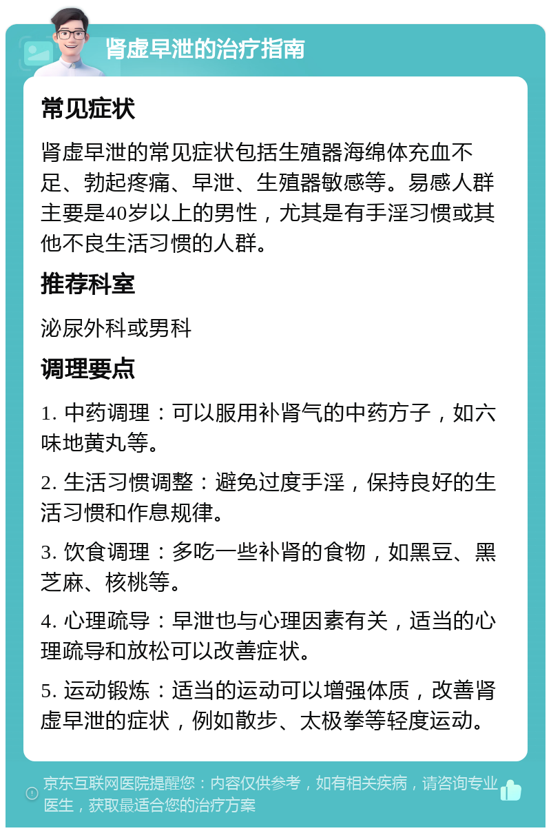 肾虚早泄的治疗指南 常见症状 肾虚早泄的常见症状包括生殖器海绵体充血不足、勃起疼痛、早泄、生殖器敏感等。易感人群主要是40岁以上的男性，尤其是有手淫习惯或其他不良生活习惯的人群。 推荐科室 泌尿外科或男科 调理要点 1. 中药调理：可以服用补肾气的中药方子，如六味地黄丸等。 2. 生活习惯调整：避免过度手淫，保持良好的生活习惯和作息规律。 3. 饮食调理：多吃一些补肾的食物，如黑豆、黑芝麻、核桃等。 4. 心理疏导：早泄也与心理因素有关，适当的心理疏导和放松可以改善症状。 5. 运动锻炼：适当的运动可以增强体质，改善肾虚早泄的症状，例如散步、太极拳等轻度运动。