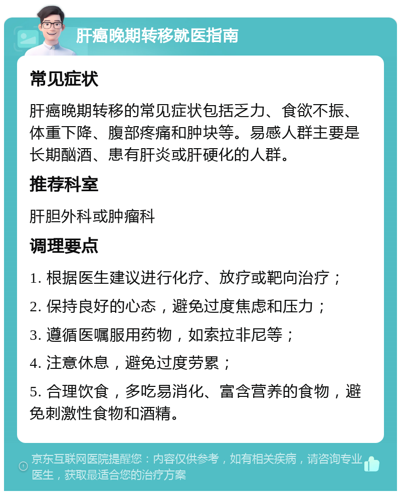 肝癌晚期转移就医指南 常见症状 肝癌晚期转移的常见症状包括乏力、食欲不振、体重下降、腹部疼痛和肿块等。易感人群主要是长期酗酒、患有肝炎或肝硬化的人群。 推荐科室 肝胆外科或肿瘤科 调理要点 1. 根据医生建议进行化疗、放疗或靶向治疗； 2. 保持良好的心态，避免过度焦虑和压力； 3. 遵循医嘱服用药物，如索拉非尼等； 4. 注意休息，避免过度劳累； 5. 合理饮食，多吃易消化、富含营养的食物，避免刺激性食物和酒精。