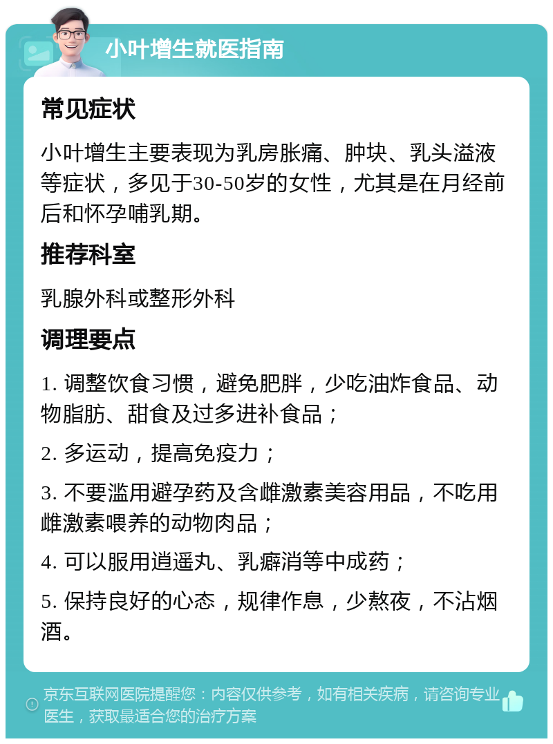 小叶增生就医指南 常见症状 小叶增生主要表现为乳房胀痛、肿块、乳头溢液等症状，多见于30-50岁的女性，尤其是在月经前后和怀孕哺乳期。 推荐科室 乳腺外科或整形外科 调理要点 1. 调整饮食习惯，避免肥胖，少吃油炸食品、动物脂肪、甜食及过多进补食品； 2. 多运动，提高免疫力； 3. 不要滥用避孕药及含雌激素美容用品，不吃用雌激素喂养的动物肉品； 4. 可以服用逍遥丸、乳癖消等中成药； 5. 保持良好的心态，规律作息，少熬夜，不沾烟酒。