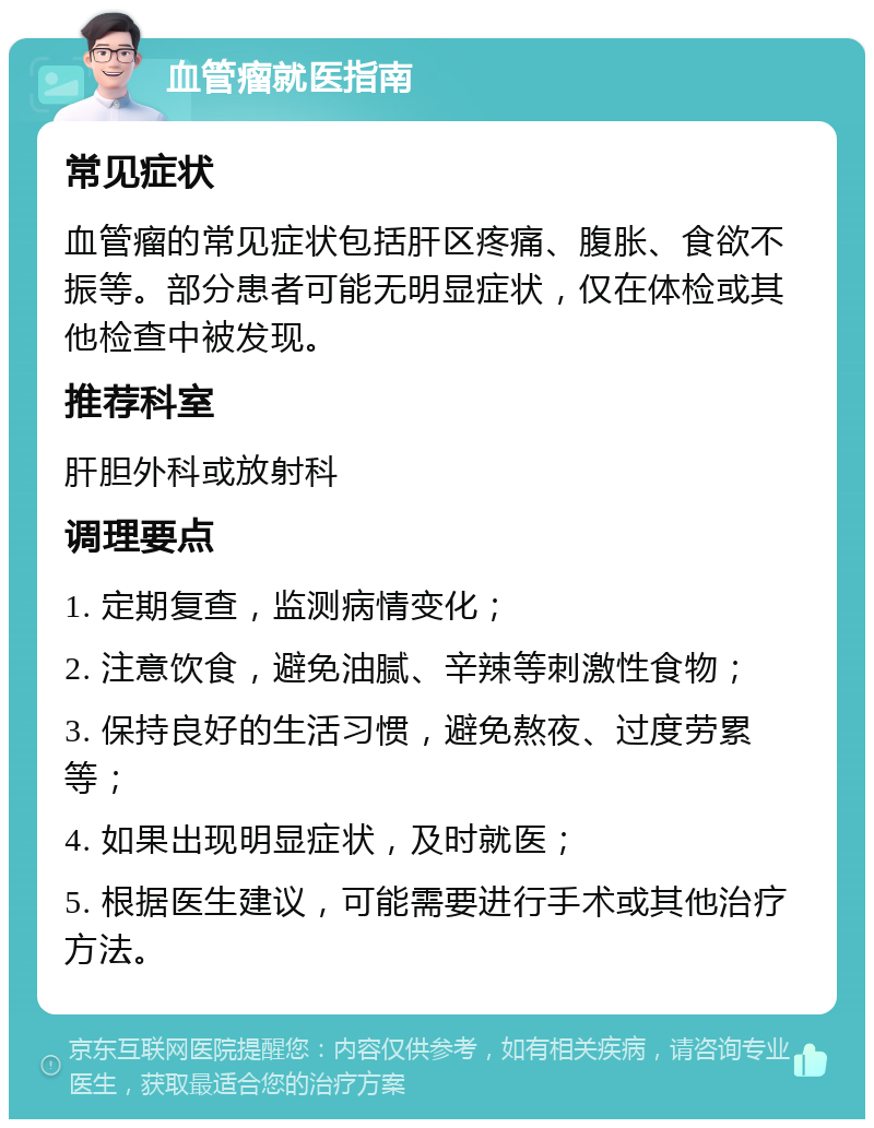 血管瘤就医指南 常见症状 血管瘤的常见症状包括肝区疼痛、腹胀、食欲不振等。部分患者可能无明显症状，仅在体检或其他检查中被发现。 推荐科室 肝胆外科或放射科 调理要点 1. 定期复查，监测病情变化； 2. 注意饮食，避免油腻、辛辣等刺激性食物； 3. 保持良好的生活习惯，避免熬夜、过度劳累等； 4. 如果出现明显症状，及时就医； 5. 根据医生建议，可能需要进行手术或其他治疗方法。