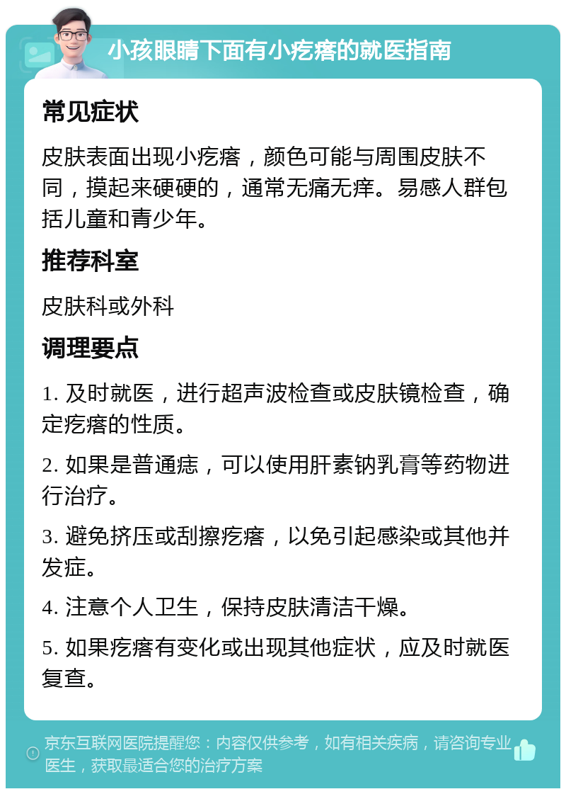 小孩眼睛下面有小疙瘩的就医指南 常见症状 皮肤表面出现小疙瘩，颜色可能与周围皮肤不同，摸起来硬硬的，通常无痛无痒。易感人群包括儿童和青少年。 推荐科室 皮肤科或外科 调理要点 1. 及时就医，进行超声波检查或皮肤镜检查，确定疙瘩的性质。 2. 如果是普通痣，可以使用肝素钠乳膏等药物进行治疗。 3. 避免挤压或刮擦疙瘩，以免引起感染或其他并发症。 4. 注意个人卫生，保持皮肤清洁干燥。 5. 如果疙瘩有变化或出现其他症状，应及时就医复查。