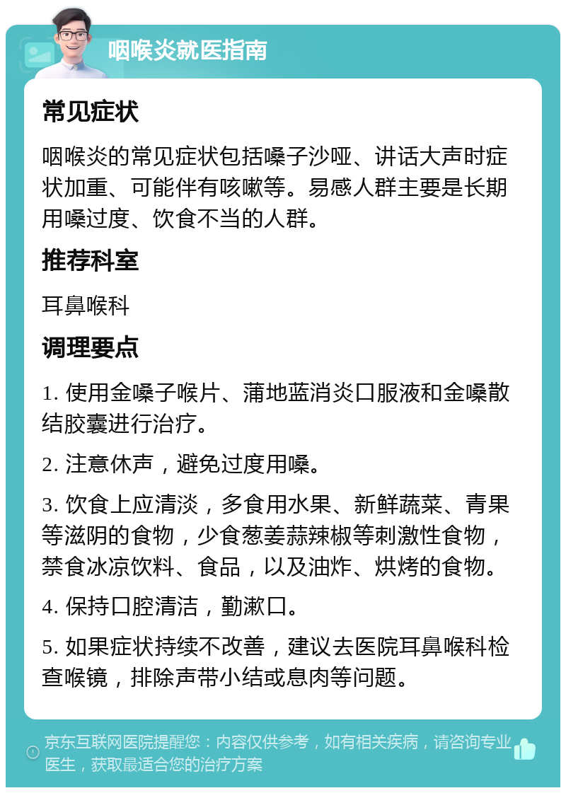 咽喉炎就医指南 常见症状 咽喉炎的常见症状包括嗓子沙哑、讲话大声时症状加重、可能伴有咳嗽等。易感人群主要是长期用嗓过度、饮食不当的人群。 推荐科室 耳鼻喉科 调理要点 1. 使用金嗓子喉片、蒲地蓝消炎口服液和金嗓散结胶囊进行治疗。 2. 注意休声，避免过度用嗓。 3. 饮食上应清淡，多食用水果、新鲜蔬菜、青果等滋阴的食物，少食葱姜蒜辣椒等刺激性食物，禁食冰凉饮料、食品，以及油炸、烘烤的食物。 4. 保持口腔清洁，勤漱口。 5. 如果症状持续不改善，建议去医院耳鼻喉科检查喉镜，排除声带小结或息肉等问题。