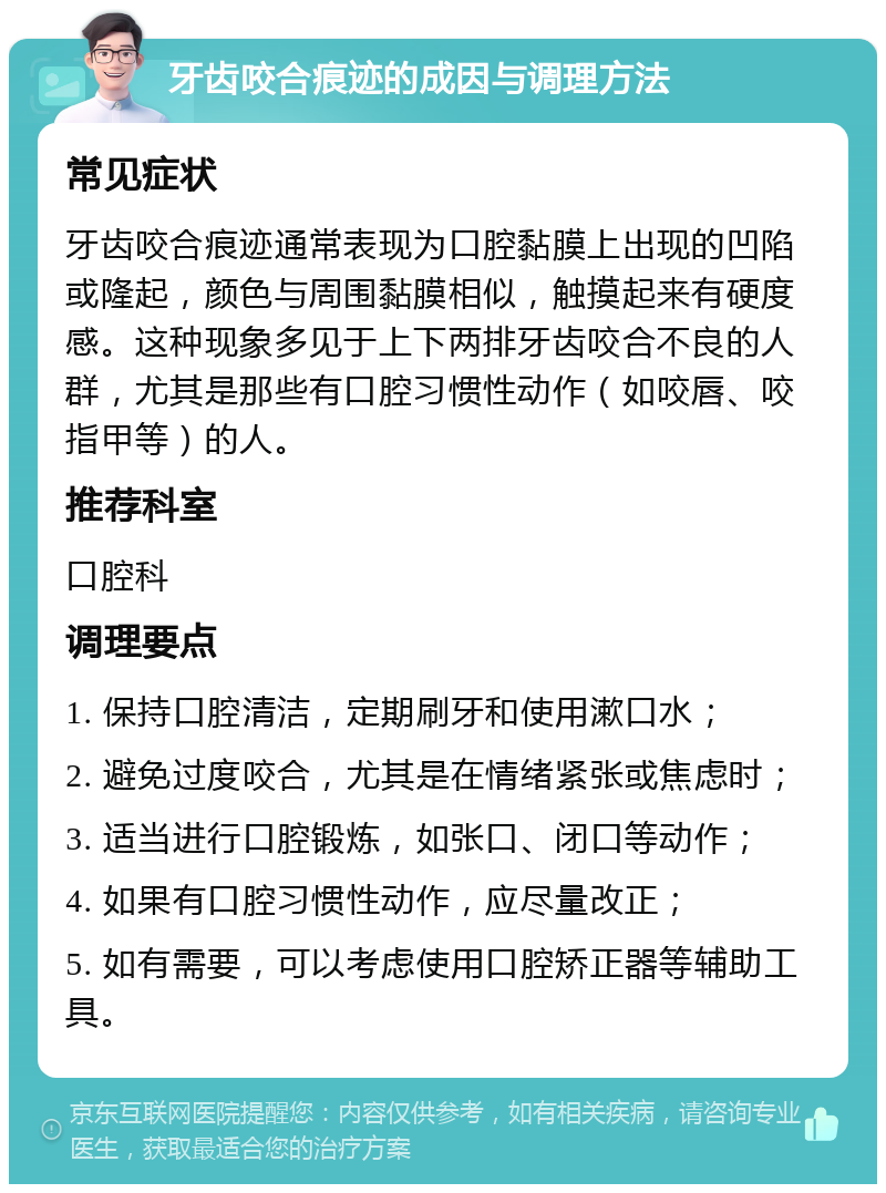 牙齿咬合痕迹的成因与调理方法 常见症状 牙齿咬合痕迹通常表现为口腔黏膜上出现的凹陷或隆起，颜色与周围黏膜相似，触摸起来有硬度感。这种现象多见于上下两排牙齿咬合不良的人群，尤其是那些有口腔习惯性动作（如咬唇、咬指甲等）的人。 推荐科室 口腔科 调理要点 1. 保持口腔清洁，定期刷牙和使用漱口水； 2. 避免过度咬合，尤其是在情绪紧张或焦虑时； 3. 适当进行口腔锻炼，如张口、闭口等动作； 4. 如果有口腔习惯性动作，应尽量改正； 5. 如有需要，可以考虑使用口腔矫正器等辅助工具。