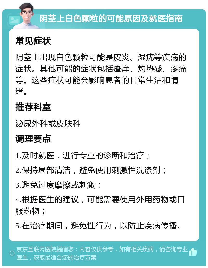 阴茎上白色颗粒的可能原因及就医指南 常见症状 阴茎上出现白色颗粒可能是皮炎、湿疣等疾病的症状。其他可能的症状包括瘙痒、灼热感、疼痛等。这些症状可能会影响患者的日常生活和情绪。 推荐科室 泌尿外科或皮肤科 调理要点 1.及时就医，进行专业的诊断和治疗； 2.保持局部清洁，避免使用刺激性洗涤剂； 3.避免过度摩擦或刺激； 4.根据医生的建议，可能需要使用外用药物或口服药物； 5.在治疗期间，避免性行为，以防止疾病传播。