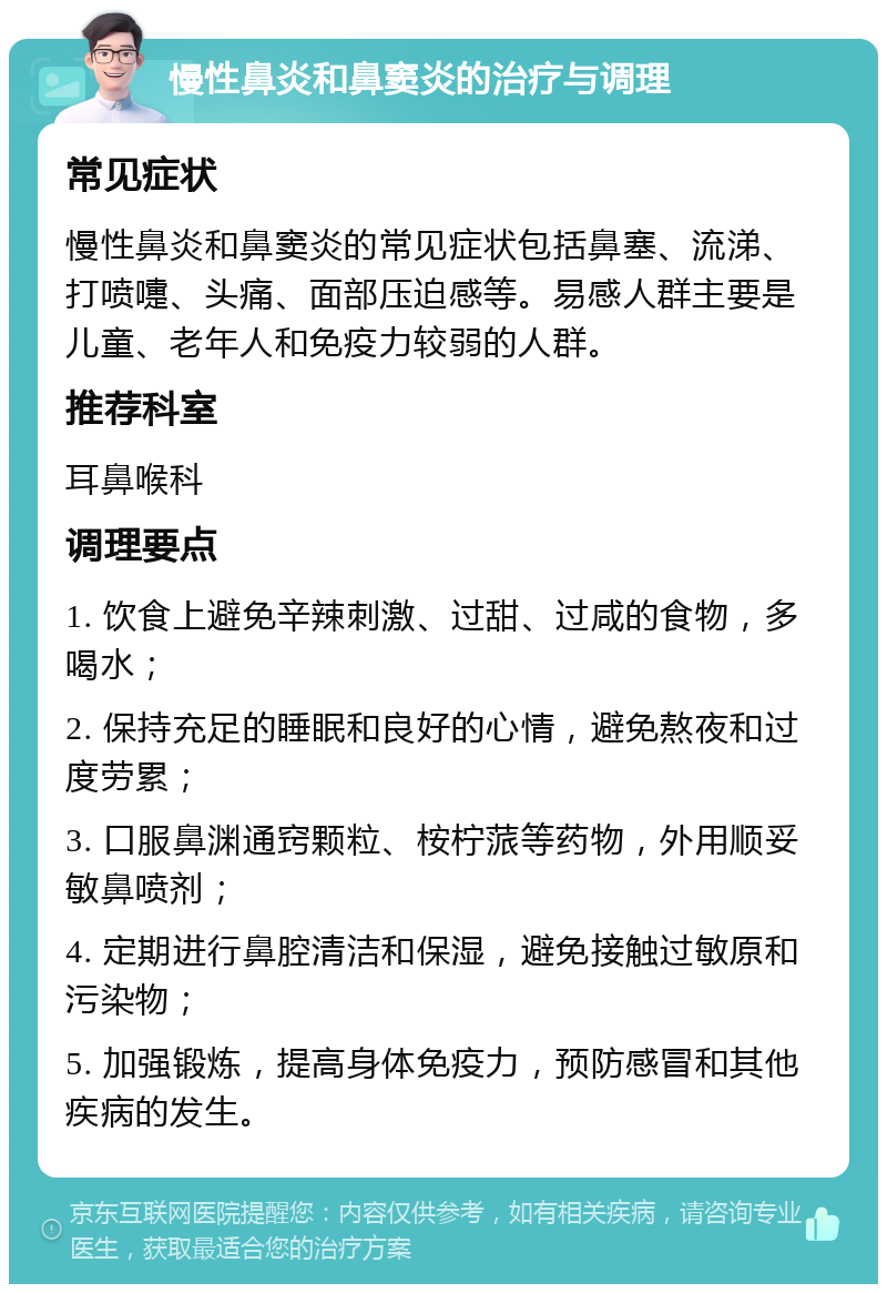 慢性鼻炎和鼻窦炎的治疗与调理 常见症状 慢性鼻炎和鼻窦炎的常见症状包括鼻塞、流涕、打喷嚏、头痛、面部压迫感等。易感人群主要是儿童、老年人和免疫力较弱的人群。 推荐科室 耳鼻喉科 调理要点 1. 饮食上避免辛辣刺激、过甜、过咸的食物，多喝水； 2. 保持充足的睡眠和良好的心情，避免熬夜和过度劳累； 3. 口服鼻渊通窍颗粒、桉柠蒎等药物，外用顺妥敏鼻喷剂； 4. 定期进行鼻腔清洁和保湿，避免接触过敏原和污染物； 5. 加强锻炼，提高身体免疫力，预防感冒和其他疾病的发生。