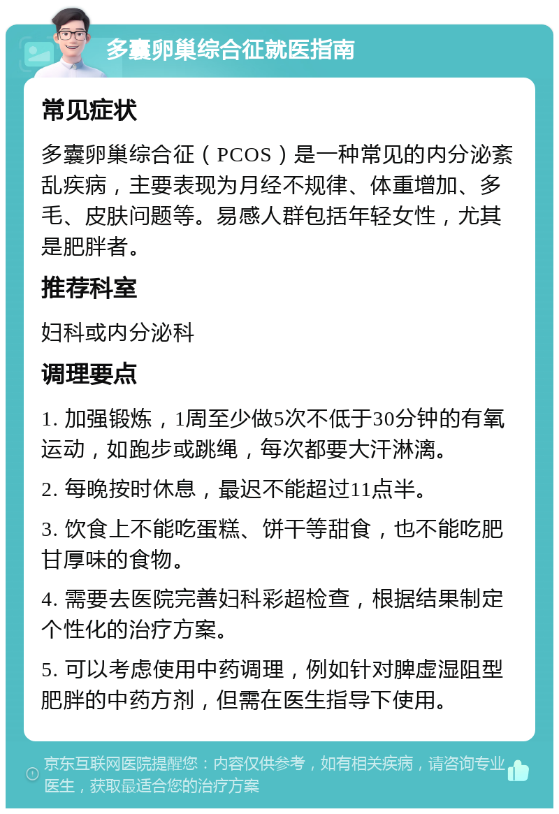 多囊卵巢综合征就医指南 常见症状 多囊卵巢综合征（PCOS）是一种常见的内分泌紊乱疾病，主要表现为月经不规律、体重增加、多毛、皮肤问题等。易感人群包括年轻女性，尤其是肥胖者。 推荐科室 妇科或内分泌科 调理要点 1. 加强锻炼，1周至少做5次不低于30分钟的有氧运动，如跑步或跳绳，每次都要大汗淋漓。 2. 每晚按时休息，最迟不能超过11点半。 3. 饮食上不能吃蛋糕、饼干等甜食，也不能吃肥甘厚味的食物。 4. 需要去医院完善妇科彩超检查，根据结果制定个性化的治疗方案。 5. 可以考虑使用中药调理，例如针对脾虚湿阻型肥胖的中药方剂，但需在医生指导下使用。