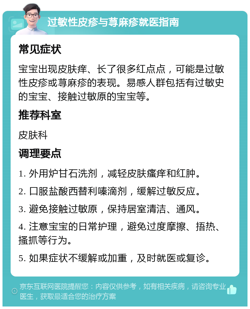 过敏性皮疹与荨麻疹就医指南 常见症状 宝宝出现皮肤痒、长了很多红点点，可能是过敏性皮疹或荨麻疹的表现。易感人群包括有过敏史的宝宝、接触过敏原的宝宝等。 推荐科室 皮肤科 调理要点 1. 外用炉甘石洗剂，减轻皮肤瘙痒和红肿。 2. 口服盐酸西替利嗪滴剂，缓解过敏反应。 3. 避免接触过敏原，保持居室清洁、通风。 4. 注意宝宝的日常护理，避免过度摩擦、捂热、搔抓等行为。 5. 如果症状不缓解或加重，及时就医或复诊。