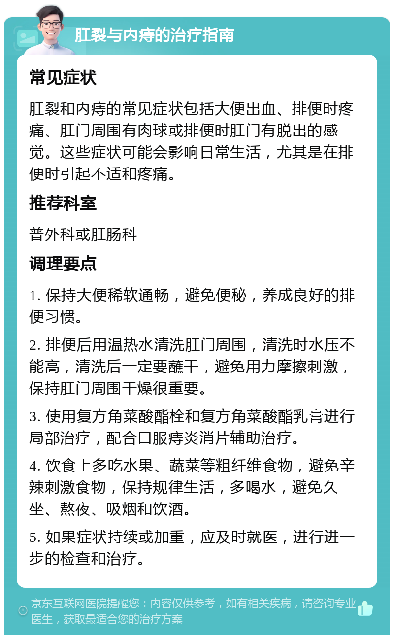 肛裂与内痔的治疗指南 常见症状 肛裂和内痔的常见症状包括大便出血、排便时疼痛、肛门周围有肉球或排便时肛门有脱出的感觉。这些症状可能会影响日常生活，尤其是在排便时引起不适和疼痛。 推荐科室 普外科或肛肠科 调理要点 1. 保持大便稀软通畅，避免便秘，养成良好的排便习惯。 2. 排便后用温热水清洗肛门周围，清洗时水压不能高，清洗后一定要蘸干，避免用力摩擦刺激，保持肛门周围干燥很重要。 3. 使用复方角菜酸酯栓和复方角菜酸酯乳膏进行局部治疗，配合口服痔炎消片辅助治疗。 4. 饮食上多吃水果、蔬菜等粗纤维食物，避免辛辣刺激食物，保持规律生活，多喝水，避免久坐、熬夜、吸烟和饮酒。 5. 如果症状持续或加重，应及时就医，进行进一步的检查和治疗。