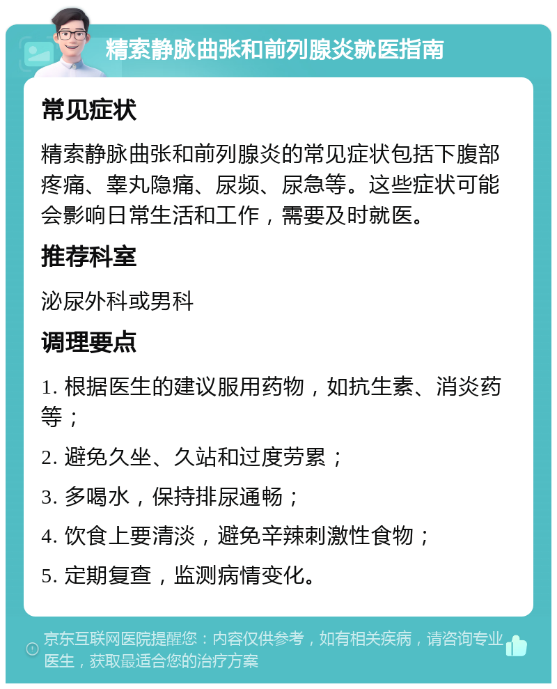 精索静脉曲张和前列腺炎就医指南 常见症状 精索静脉曲张和前列腺炎的常见症状包括下腹部疼痛、睾丸隐痛、尿频、尿急等。这些症状可能会影响日常生活和工作，需要及时就医。 推荐科室 泌尿外科或男科 调理要点 1. 根据医生的建议服用药物，如抗生素、消炎药等； 2. 避免久坐、久站和过度劳累； 3. 多喝水，保持排尿通畅； 4. 饮食上要清淡，避免辛辣刺激性食物； 5. 定期复查，监测病情变化。