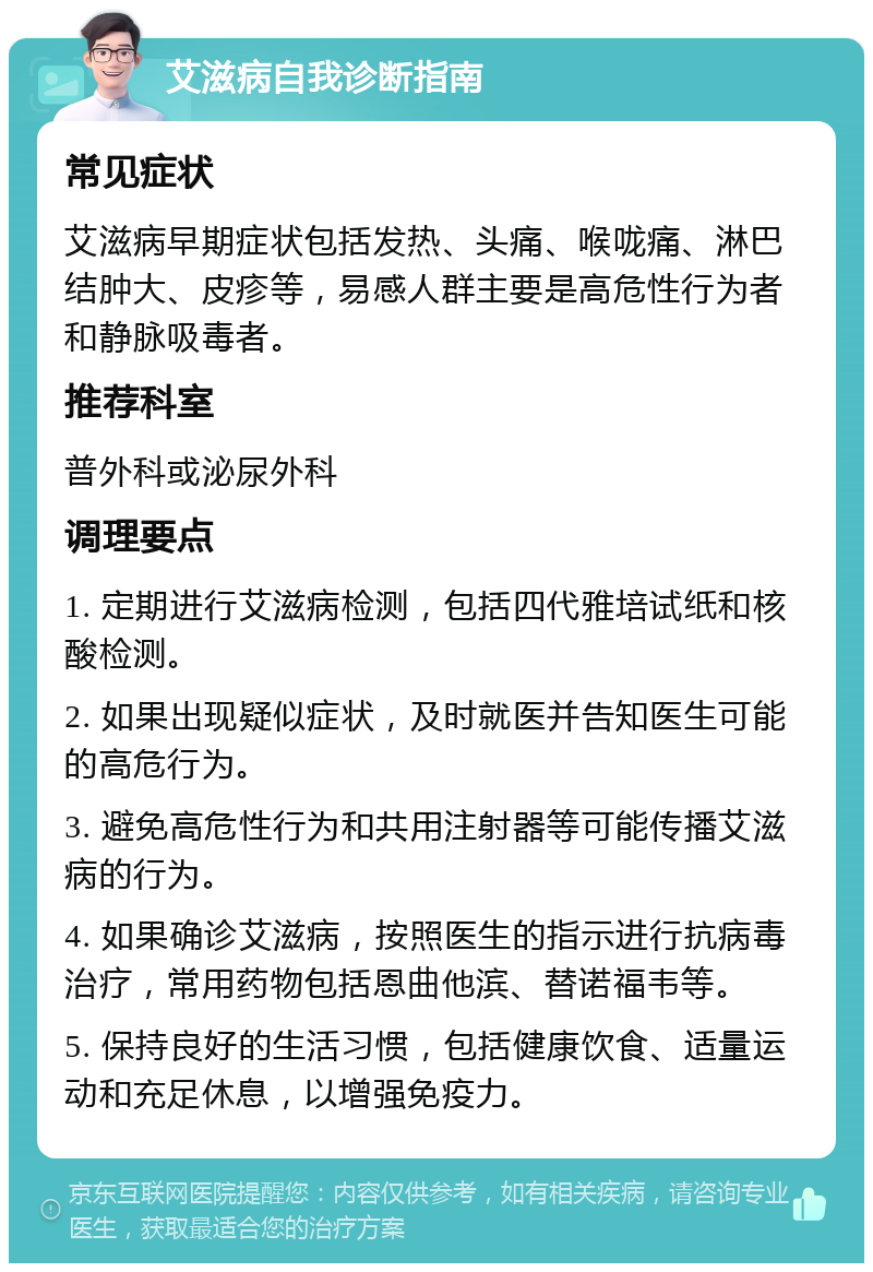 艾滋病自我诊断指南 常见症状 艾滋病早期症状包括发热、头痛、喉咙痛、淋巴结肿大、皮疹等，易感人群主要是高危性行为者和静脉吸毒者。 推荐科室 普外科或泌尿外科 调理要点 1. 定期进行艾滋病检测，包括四代雅培试纸和核酸检测。 2. 如果出现疑似症状，及时就医并告知医生可能的高危行为。 3. 避免高危性行为和共用注射器等可能传播艾滋病的行为。 4. 如果确诊艾滋病，按照医生的指示进行抗病毒治疗，常用药物包括恩曲他滨、替诺福韦等。 5. 保持良好的生活习惯，包括健康饮食、适量运动和充足休息，以增强免疫力。