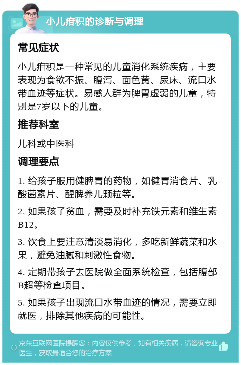 小儿疳积的诊断与调理 常见症状 小儿疳积是一种常见的儿童消化系统疾病，主要表现为食欲不振、腹泻、面色黄、尿床、流口水带血迹等症状。易感人群为脾胃虚弱的儿童，特别是7岁以下的儿童。 推荐科室 儿科或中医科 调理要点 1. 给孩子服用健脾胃的药物，如健胃消食片、乳酸菌素片、醒脾养儿颗粒等。 2. 如果孩子贫血，需要及时补充铁元素和维生素B12。 3. 饮食上要注意清淡易消化，多吃新鲜蔬菜和水果，避免油腻和刺激性食物。 4. 定期带孩子去医院做全面系统检查，包括腹部B超等检查项目。 5. 如果孩子出现流口水带血迹的情况，需要立即就医，排除其他疾病的可能性。