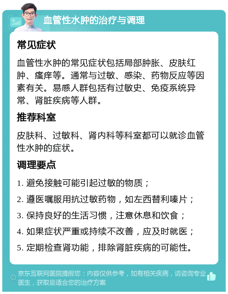 血管性水肿的治疗与调理 常见症状 血管性水肿的常见症状包括局部肿胀、皮肤红肿、瘙痒等。通常与过敏、感染、药物反应等因素有关。易感人群包括有过敏史、免疫系统异常、肾脏疾病等人群。 推荐科室 皮肤科、过敏科、肾内科等科室都可以就诊血管性水肿的症状。 调理要点 1. 避免接触可能引起过敏的物质； 2. 遵医嘱服用抗过敏药物，如左西替利嗪片； 3. 保持良好的生活习惯，注意休息和饮食； 4. 如果症状严重或持续不改善，应及时就医； 5. 定期检查肾功能，排除肾脏疾病的可能性。