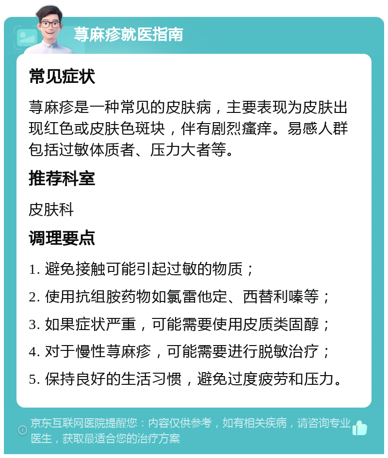 荨麻疹就医指南 常见症状 荨麻疹是一种常见的皮肤病，主要表现为皮肤出现红色或皮肤色斑块，伴有剧烈瘙痒。易感人群包括过敏体质者、压力大者等。 推荐科室 皮肤科 调理要点 1. 避免接触可能引起过敏的物质； 2. 使用抗组胺药物如氯雷他定、西替利嗪等； 3. 如果症状严重，可能需要使用皮质类固醇； 4. 对于慢性荨麻疹，可能需要进行脱敏治疗； 5. 保持良好的生活习惯，避免过度疲劳和压力。