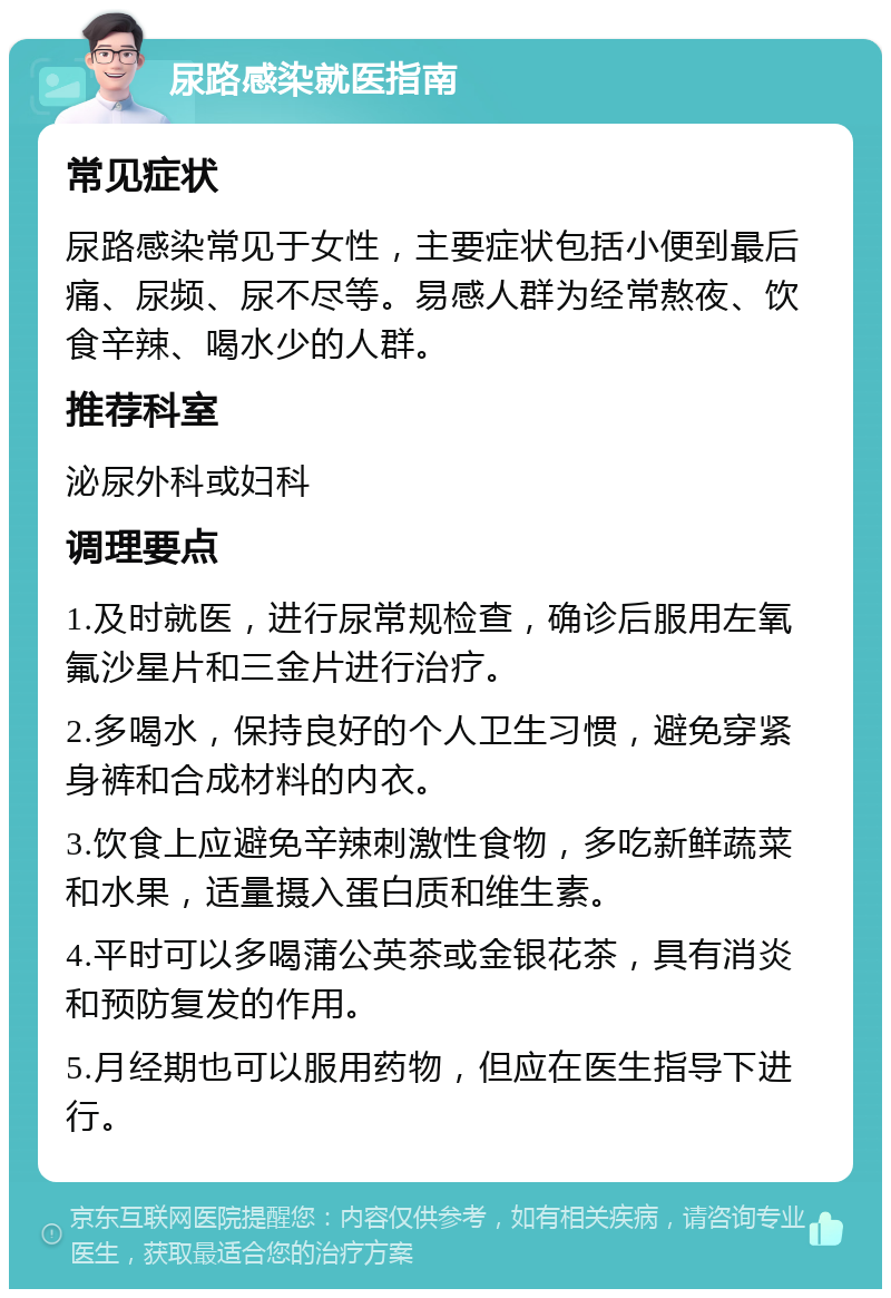 尿路感染就医指南 常见症状 尿路感染常见于女性，主要症状包括小便到最后痛、尿频、尿不尽等。易感人群为经常熬夜、饮食辛辣、喝水少的人群。 推荐科室 泌尿外科或妇科 调理要点 1.及时就医，进行尿常规检查，确诊后服用左氧氟沙星片和三金片进行治疗。 2.多喝水，保持良好的个人卫生习惯，避免穿紧身裤和合成材料的内衣。 3.饮食上应避免辛辣刺激性食物，多吃新鲜蔬菜和水果，适量摄入蛋白质和维生素。 4.平时可以多喝蒲公英茶或金银花茶，具有消炎和预防复发的作用。 5.月经期也可以服用药物，但应在医生指导下进行。