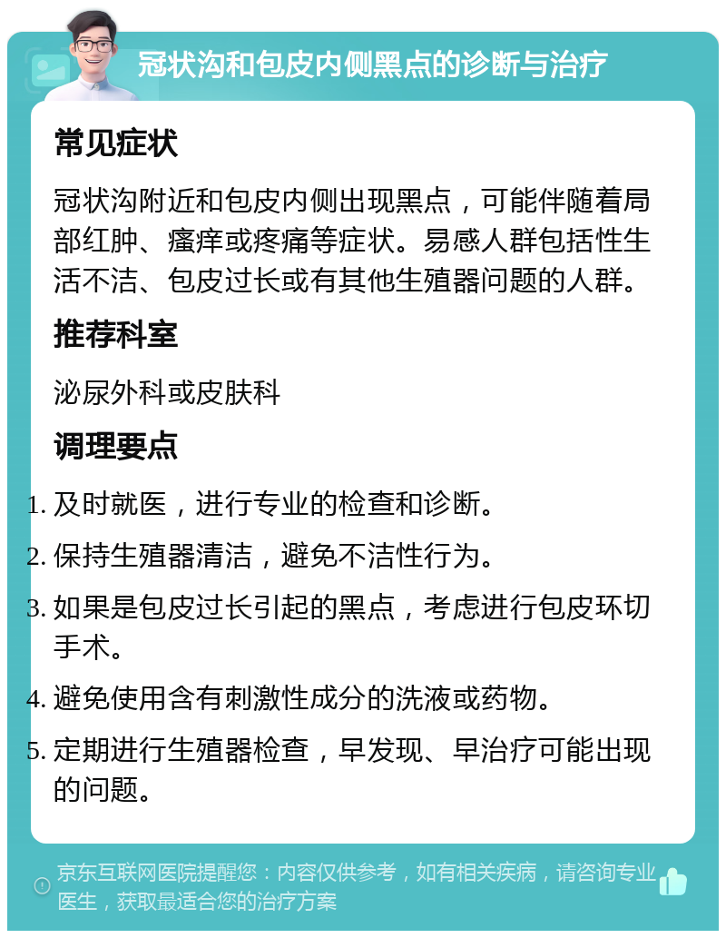 冠状沟和包皮内侧黑点的诊断与治疗 常见症状 冠状沟附近和包皮内侧出现黑点，可能伴随着局部红肿、瘙痒或疼痛等症状。易感人群包括性生活不洁、包皮过长或有其他生殖器问题的人群。 推荐科室 泌尿外科或皮肤科 调理要点 及时就医，进行专业的检查和诊断。 保持生殖器清洁，避免不洁性行为。 如果是包皮过长引起的黑点，考虑进行包皮环切手术。 避免使用含有刺激性成分的洗液或药物。 定期进行生殖器检查，早发现、早治疗可能出现的问题。