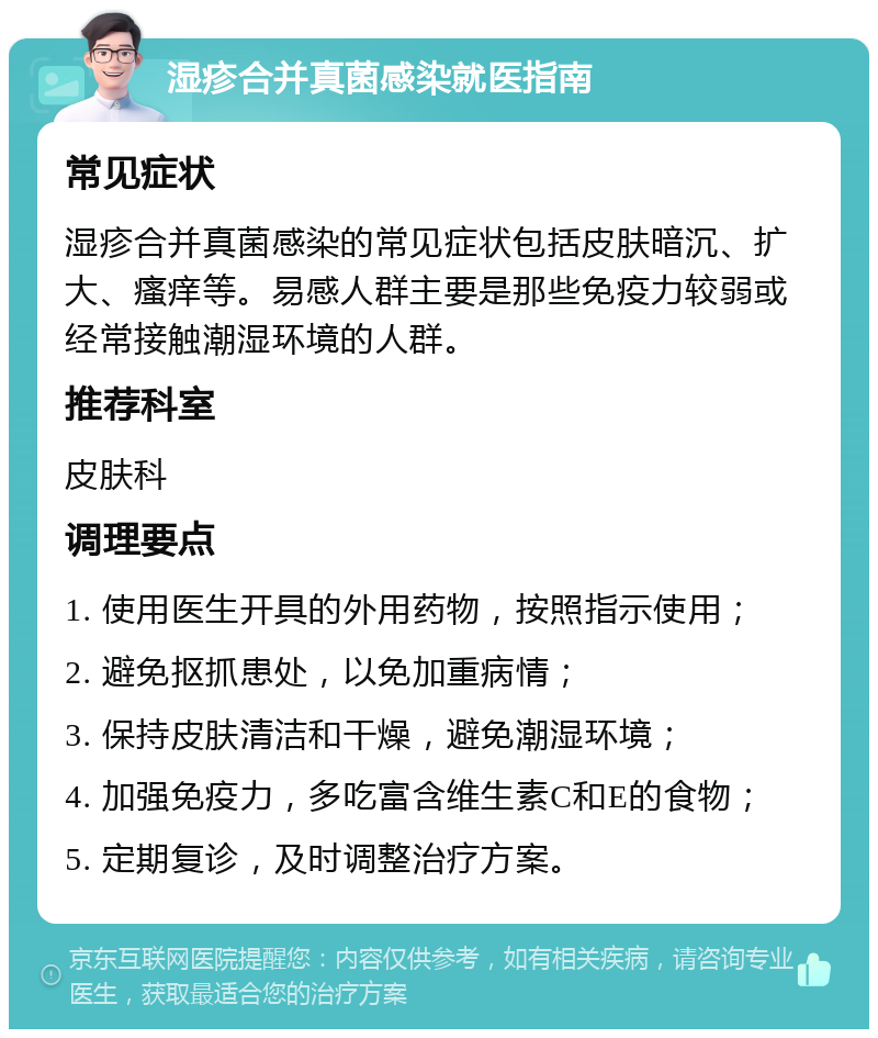 湿疹合并真菌感染就医指南 常见症状 湿疹合并真菌感染的常见症状包括皮肤暗沉、扩大、瘙痒等。易感人群主要是那些免疫力较弱或经常接触潮湿环境的人群。 推荐科室 皮肤科 调理要点 1. 使用医生开具的外用药物，按照指示使用； 2. 避免抠抓患处，以免加重病情； 3. 保持皮肤清洁和干燥，避免潮湿环境； 4. 加强免疫力，多吃富含维生素C和E的食物； 5. 定期复诊，及时调整治疗方案。