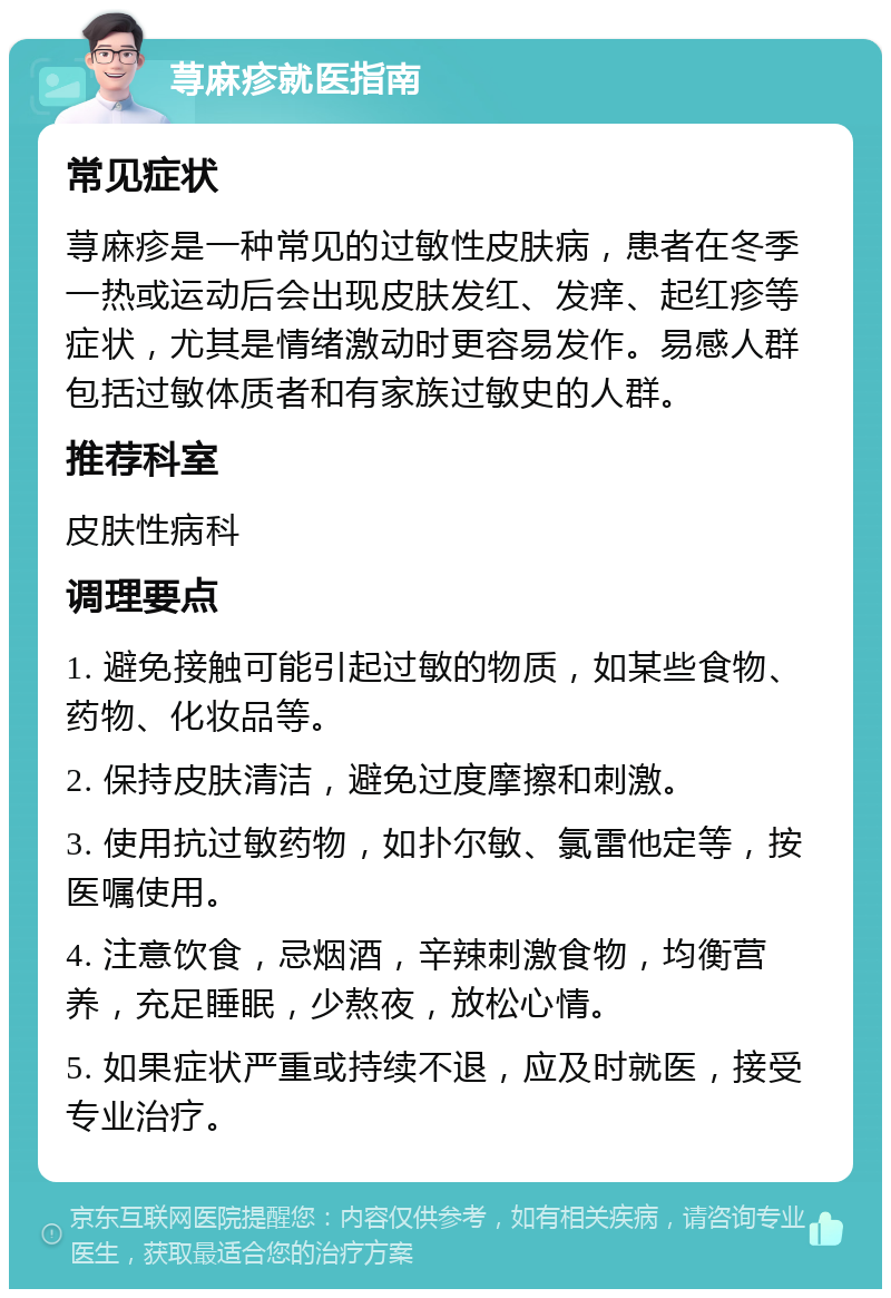 荨麻疹就医指南 常见症状 荨麻疹是一种常见的过敏性皮肤病，患者在冬季一热或运动后会出现皮肤发红、发痒、起红疹等症状，尤其是情绪激动时更容易发作。易感人群包括过敏体质者和有家族过敏史的人群。 推荐科室 皮肤性病科 调理要点 1. 避免接触可能引起过敏的物质，如某些食物、药物、化妆品等。 2. 保持皮肤清洁，避免过度摩擦和刺激。 3. 使用抗过敏药物，如扑尔敏、氯雷他定等，按医嘱使用。 4. 注意饮食，忌烟酒，辛辣刺激食物，均衡营养，充足睡眠，少熬夜，放松心情。 5. 如果症状严重或持续不退，应及时就医，接受专业治疗。