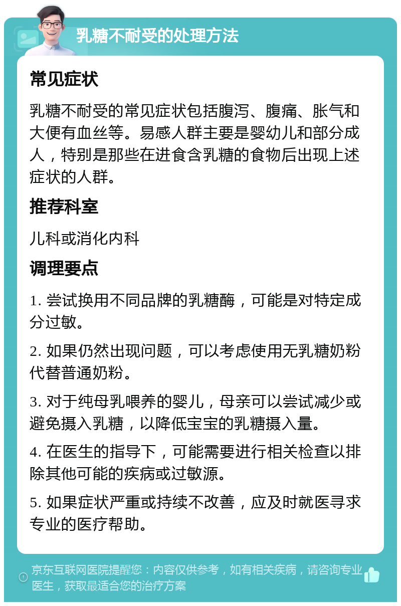 乳糖不耐受的处理方法 常见症状 乳糖不耐受的常见症状包括腹泻、腹痛、胀气和大便有血丝等。易感人群主要是婴幼儿和部分成人，特别是那些在进食含乳糖的食物后出现上述症状的人群。 推荐科室 儿科或消化内科 调理要点 1. 尝试换用不同品牌的乳糖酶，可能是对特定成分过敏。 2. 如果仍然出现问题，可以考虑使用无乳糖奶粉代替普通奶粉。 3. 对于纯母乳喂养的婴儿，母亲可以尝试减少或避免摄入乳糖，以降低宝宝的乳糖摄入量。 4. 在医生的指导下，可能需要进行相关检查以排除其他可能的疾病或过敏源。 5. 如果症状严重或持续不改善，应及时就医寻求专业的医疗帮助。