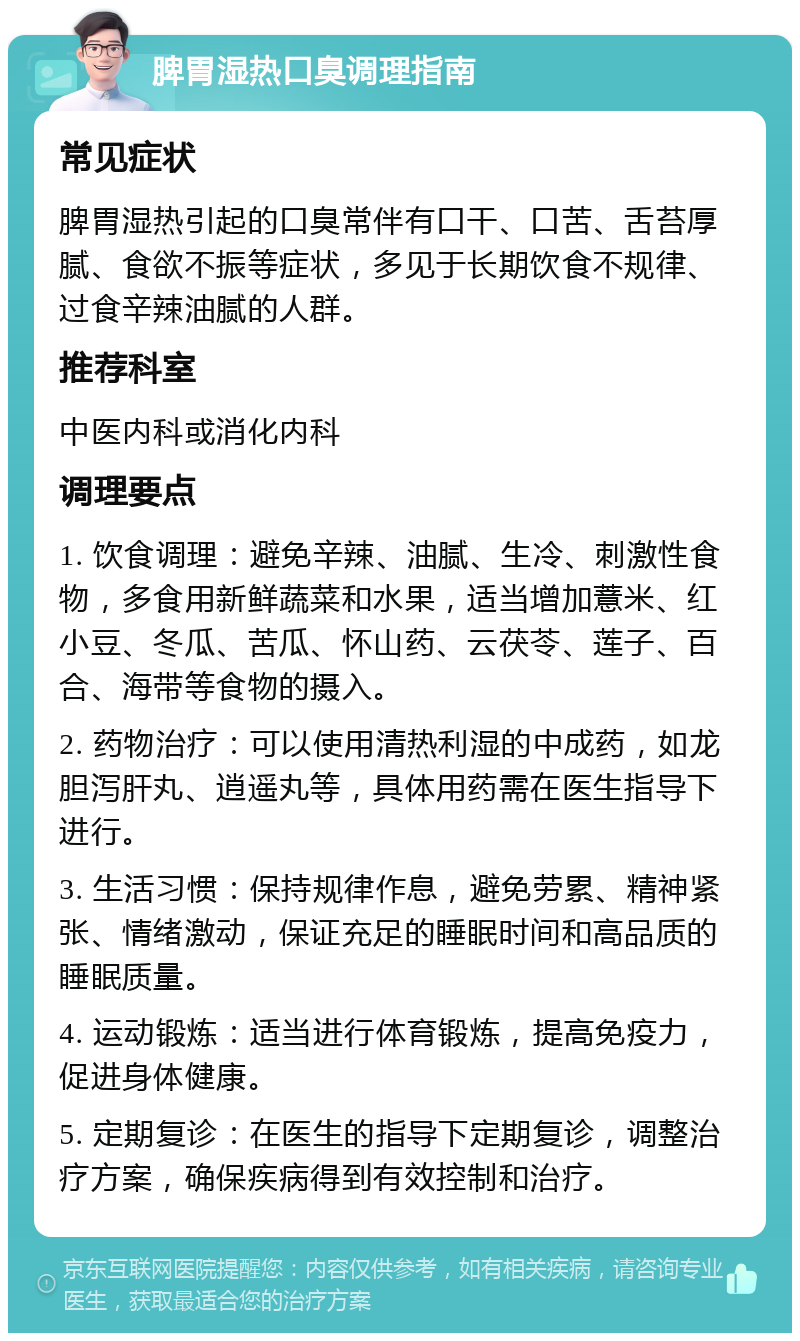 脾胃湿热口臭调理指南 常见症状 脾胃湿热引起的口臭常伴有口干、口苦、舌苔厚腻、食欲不振等症状，多见于长期饮食不规律、过食辛辣油腻的人群。 推荐科室 中医内科或消化内科 调理要点 1. 饮食调理：避免辛辣、油腻、生冷、刺激性食物，多食用新鲜蔬菜和水果，适当增加薏米、红小豆、冬瓜、苦瓜、怀山药、云茯苓、莲子、百合、海带等食物的摄入。 2. 药物治疗：可以使用清热利湿的中成药，如龙胆泻肝丸、逍遥丸等，具体用药需在医生指导下进行。 3. 生活习惯：保持规律作息，避免劳累、精神紧张、情绪激动，保证充足的睡眠时间和高品质的睡眠质量。 4. 运动锻炼：适当进行体育锻炼，提高免疫力，促进身体健康。 5. 定期复诊：在医生的指导下定期复诊，调整治疗方案，确保疾病得到有效控制和治疗。