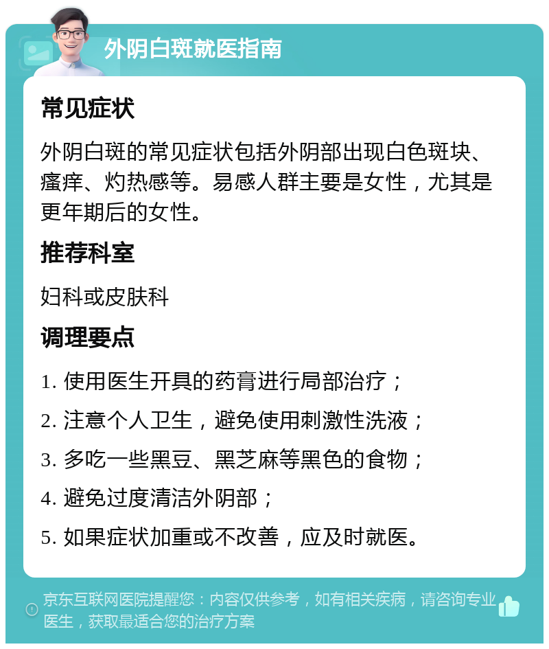 外阴白斑就医指南 常见症状 外阴白斑的常见症状包括外阴部出现白色斑块、瘙痒、灼热感等。易感人群主要是女性，尤其是更年期后的女性。 推荐科室 妇科或皮肤科 调理要点 1. 使用医生开具的药膏进行局部治疗； 2. 注意个人卫生，避免使用刺激性洗液； 3. 多吃一些黑豆、黑芝麻等黑色的食物； 4. 避免过度清洁外阴部； 5. 如果症状加重或不改善，应及时就医。