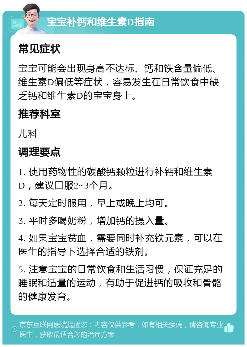 宝宝补钙和维生素D指南 常见症状 宝宝可能会出现身高不达标、钙和铁含量偏低、维生素D偏低等症状，容易发生在日常饮食中缺乏钙和维生素D的宝宝身上。 推荐科室 儿科 调理要点 1. 使用药物性的碳酸钙颗粒进行补钙和维生素D，建议口服2~3个月。 2. 每天定时服用，早上或晚上均可。 3. 平时多喝奶粉，增加钙的摄入量。 4. 如果宝宝贫血，需要同时补充铁元素，可以在医生的指导下选择合适的铁剂。 5. 注意宝宝的日常饮食和生活习惯，保证充足的睡眠和适量的运动，有助于促进钙的吸收和骨骼的健康发育。