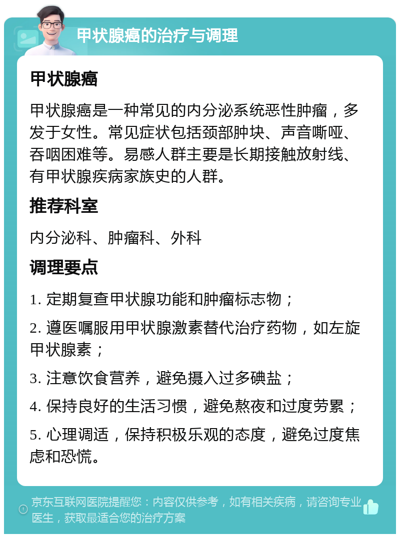 甲状腺癌的治疗与调理 甲状腺癌 甲状腺癌是一种常见的内分泌系统恶性肿瘤，多发于女性。常见症状包括颈部肿块、声音嘶哑、吞咽困难等。易感人群主要是长期接触放射线、有甲状腺疾病家族史的人群。 推荐科室 内分泌科、肿瘤科、外科 调理要点 1. 定期复查甲状腺功能和肿瘤标志物； 2. 遵医嘱服用甲状腺激素替代治疗药物，如左旋甲状腺素； 3. 注意饮食营养，避免摄入过多碘盐； 4. 保持良好的生活习惯，避免熬夜和过度劳累； 5. 心理调适，保持积极乐观的态度，避免过度焦虑和恐慌。