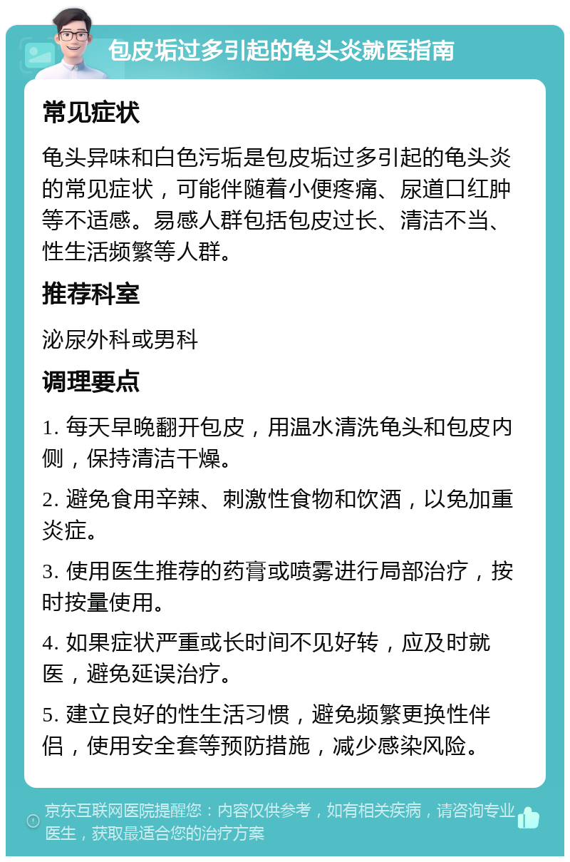 包皮垢过多引起的龟头炎就医指南 常见症状 龟头异味和白色污垢是包皮垢过多引起的龟头炎的常见症状，可能伴随着小便疼痛、尿道口红肿等不适感。易感人群包括包皮过长、清洁不当、性生活频繁等人群。 推荐科室 泌尿外科或男科 调理要点 1. 每天早晚翻开包皮，用温水清洗龟头和包皮内侧，保持清洁干燥。 2. 避免食用辛辣、刺激性食物和饮酒，以免加重炎症。 3. 使用医生推荐的药膏或喷雾进行局部治疗，按时按量使用。 4. 如果症状严重或长时间不见好转，应及时就医，避免延误治疗。 5. 建立良好的性生活习惯，避免频繁更换性伴侣，使用安全套等预防措施，减少感染风险。