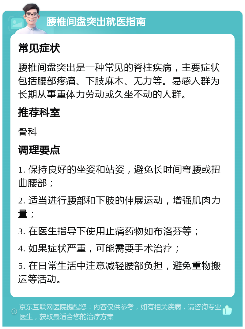 腰椎间盘突出就医指南 常见症状 腰椎间盘突出是一种常见的脊柱疾病，主要症状包括腰部疼痛、下肢麻木、无力等。易感人群为长期从事重体力劳动或久坐不动的人群。 推荐科室 骨科 调理要点 1. 保持良好的坐姿和站姿，避免长时间弯腰或扭曲腰部； 2. 适当进行腰部和下肢的伸展运动，增强肌肉力量； 3. 在医生指导下使用止痛药物如布洛芬等； 4. 如果症状严重，可能需要手术治疗； 5. 在日常生活中注意减轻腰部负担，避免重物搬运等活动。