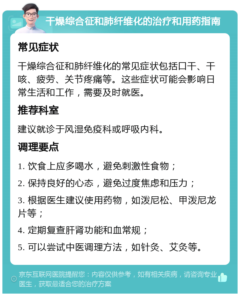 干燥综合征和肺纤维化的治疗和用药指南 常见症状 干燥综合征和肺纤维化的常见症状包括口干、干咳、疲劳、关节疼痛等。这些症状可能会影响日常生活和工作，需要及时就医。 推荐科室 建议就诊于风湿免疫科或呼吸内科。 调理要点 1. 饮食上应多喝水，避免刺激性食物； 2. 保持良好的心态，避免过度焦虑和压力； 3. 根据医生建议使用药物，如泼尼松、甲泼尼龙片等； 4. 定期复查肝肾功能和血常规； 5. 可以尝试中医调理方法，如针灸、艾灸等。