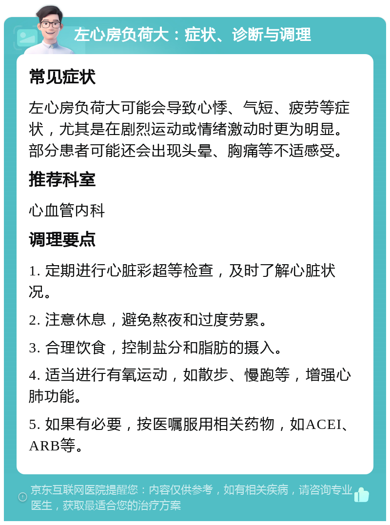 左心房负荷大：症状、诊断与调理 常见症状 左心房负荷大可能会导致心悸、气短、疲劳等症状，尤其是在剧烈运动或情绪激动时更为明显。部分患者可能还会出现头晕、胸痛等不适感受。 推荐科室 心血管内科 调理要点 1. 定期进行心脏彩超等检查，及时了解心脏状况。 2. 注意休息，避免熬夜和过度劳累。 3. 合理饮食，控制盐分和脂肪的摄入。 4. 适当进行有氧运动，如散步、慢跑等，增强心肺功能。 5. 如果有必要，按医嘱服用相关药物，如ACEI、ARB等。