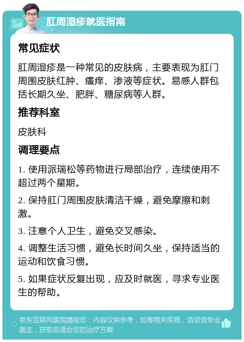 肛周湿疹就医指南 常见症状 肛周湿疹是一种常见的皮肤病，主要表现为肛门周围皮肤红肿、瘙痒、渗液等症状。易感人群包括长期久坐、肥胖、糖尿病等人群。 推荐科室 皮肤科 调理要点 1. 使用派瑞松等药物进行局部治疗，连续使用不超过两个星期。 2. 保持肛门周围皮肤清洁干燥，避免摩擦和刺激。 3. 注意个人卫生，避免交叉感染。 4. 调整生活习惯，避免长时间久坐，保持适当的运动和饮食习惯。 5. 如果症状反复出现，应及时就医，寻求专业医生的帮助。