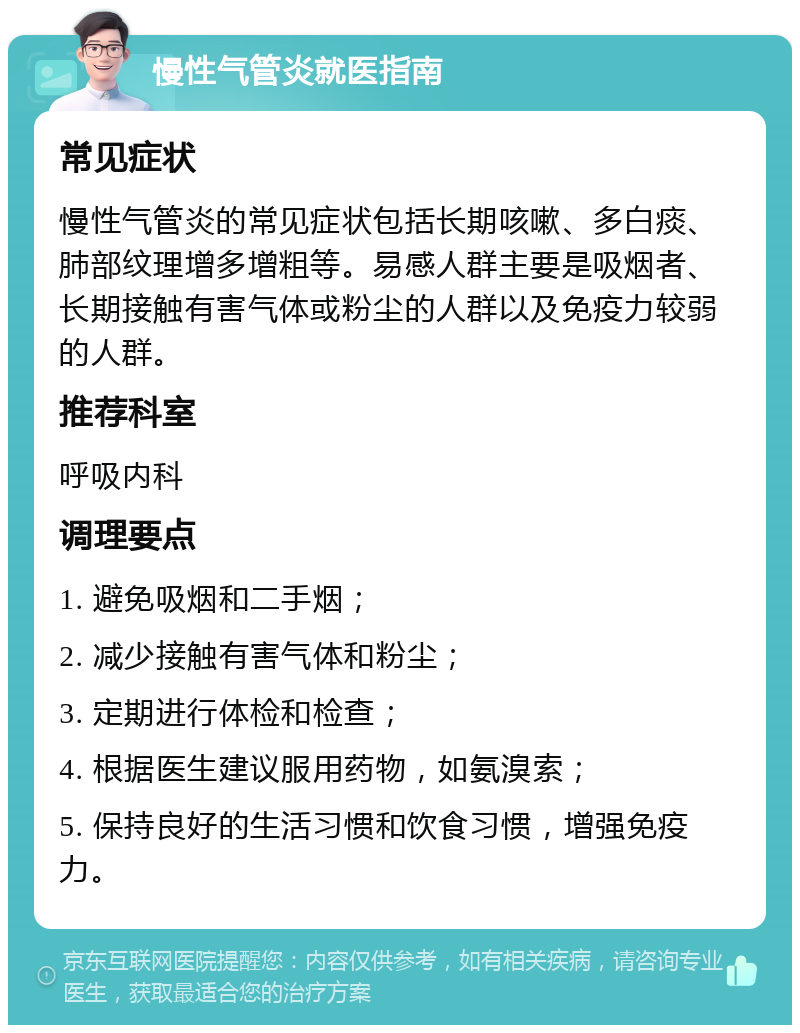 慢性气管炎就医指南 常见症状 慢性气管炎的常见症状包括长期咳嗽、多白痰、肺部纹理增多增粗等。易感人群主要是吸烟者、长期接触有害气体或粉尘的人群以及免疫力较弱的人群。 推荐科室 呼吸内科 调理要点 1. 避免吸烟和二手烟； 2. 减少接触有害气体和粉尘； 3. 定期进行体检和检查； 4. 根据医生建议服用药物，如氨溴索； 5. 保持良好的生活习惯和饮食习惯，增强免疫力。