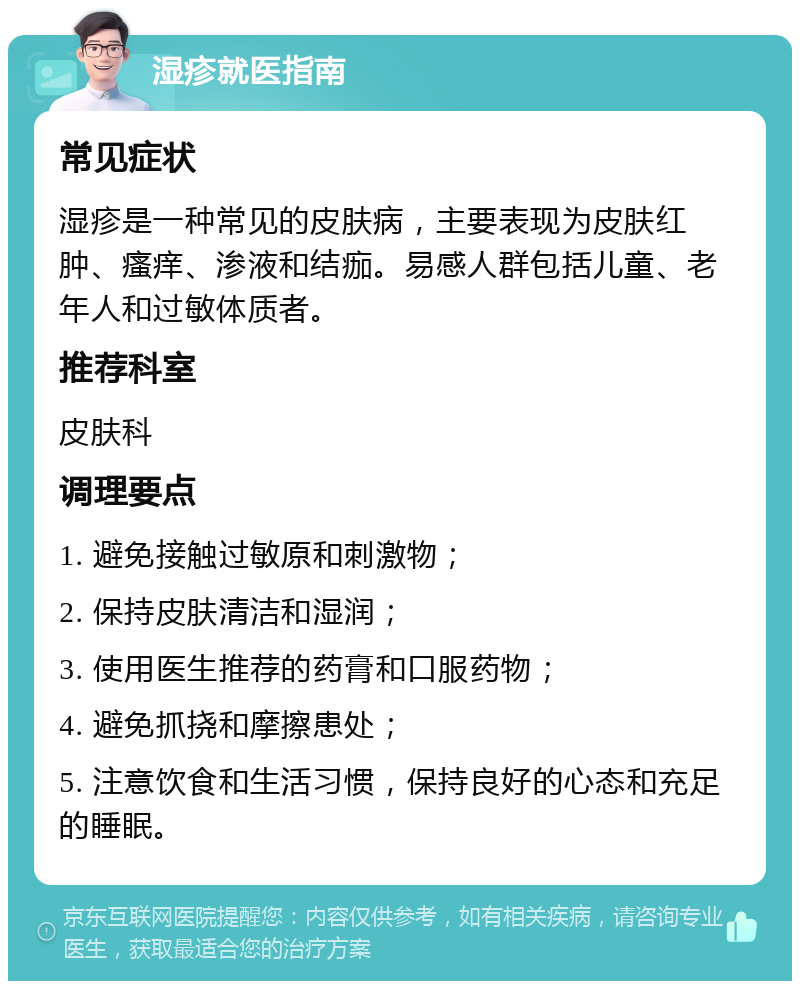 湿疹就医指南 常见症状 湿疹是一种常见的皮肤病，主要表现为皮肤红肿、瘙痒、渗液和结痂。易感人群包括儿童、老年人和过敏体质者。 推荐科室 皮肤科 调理要点 1. 避免接触过敏原和刺激物； 2. 保持皮肤清洁和湿润； 3. 使用医生推荐的药膏和口服药物； 4. 避免抓挠和摩擦患处； 5. 注意饮食和生活习惯，保持良好的心态和充足的睡眠。