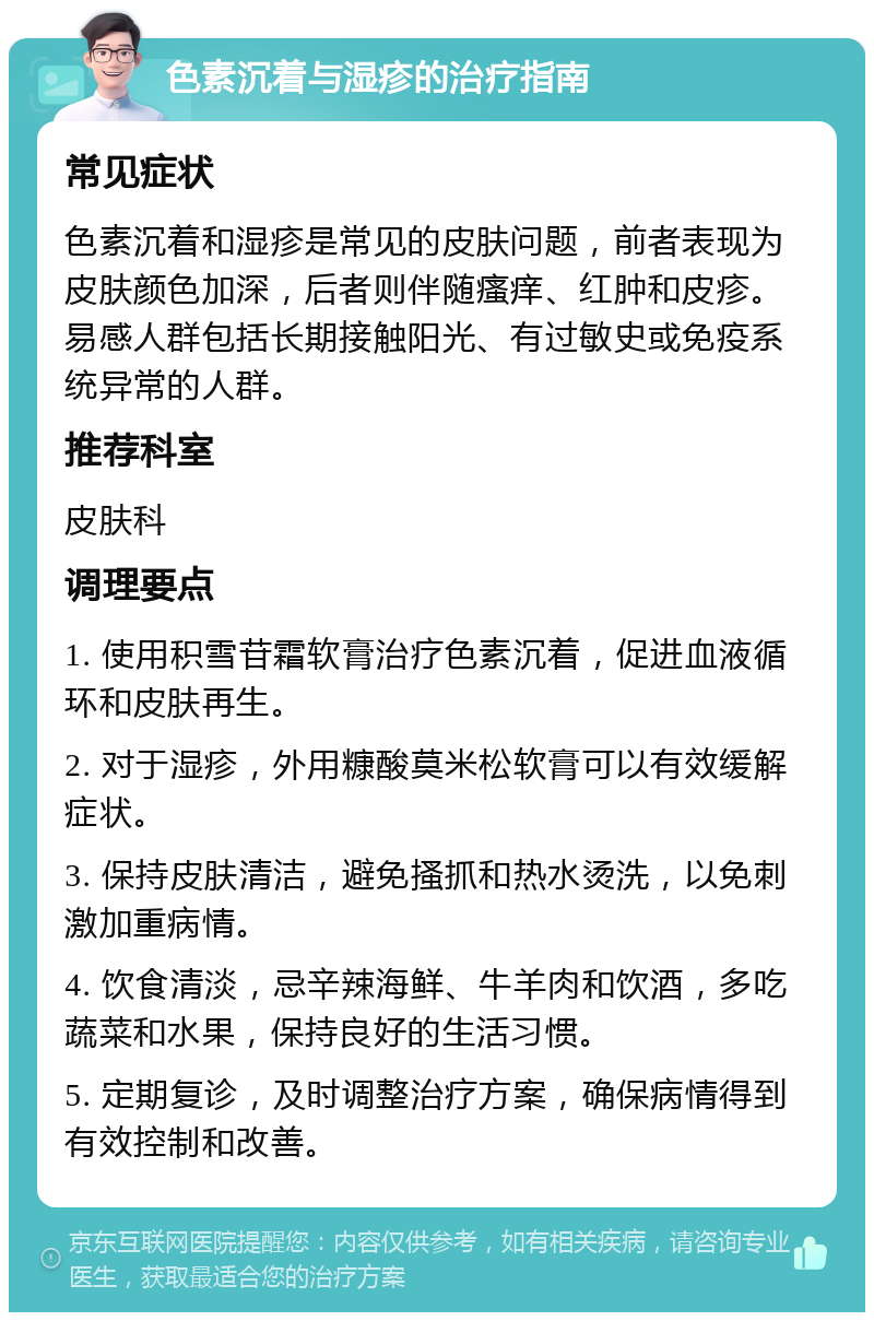 色素沉着与湿疹的治疗指南 常见症状 色素沉着和湿疹是常见的皮肤问题，前者表现为皮肤颜色加深，后者则伴随瘙痒、红肿和皮疹。易感人群包括长期接触阳光、有过敏史或免疫系统异常的人群。 推荐科室 皮肤科 调理要点 1. 使用积雪苷霜软膏治疗色素沉着，促进血液循环和皮肤再生。 2. 对于湿疹，外用糠酸莫米松软膏可以有效缓解症状。 3. 保持皮肤清洁，避免搔抓和热水烫洗，以免刺激加重病情。 4. 饮食清淡，忌辛辣海鲜、牛羊肉和饮酒，多吃蔬菜和水果，保持良好的生活习惯。 5. 定期复诊，及时调整治疗方案，确保病情得到有效控制和改善。