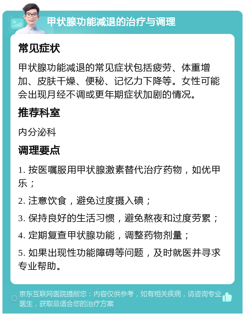 甲状腺功能减退的治疗与调理 常见症状 甲状腺功能减退的常见症状包括疲劳、体重增加、皮肤干燥、便秘、记忆力下降等。女性可能会出现月经不调或更年期症状加剧的情况。 推荐科室 内分泌科 调理要点 1. 按医嘱服用甲状腺激素替代治疗药物，如优甲乐； 2. 注意饮食，避免过度摄入碘； 3. 保持良好的生活习惯，避免熬夜和过度劳累； 4. 定期复查甲状腺功能，调整药物剂量； 5. 如果出现性功能障碍等问题，及时就医并寻求专业帮助。