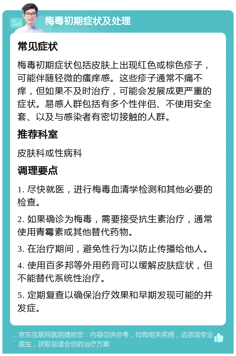 梅毒初期症状及处理 常见症状 梅毒初期症状包括皮肤上出现红色或棕色疹子，可能伴随轻微的瘙痒感。这些疹子通常不痛不痒，但如果不及时治疗，可能会发展成更严重的症状。易感人群包括有多个性伴侣、不使用安全套、以及与感染者有密切接触的人群。 推荐科室 皮肤科或性病科 调理要点 1. 尽快就医，进行梅毒血清学检测和其他必要的检查。 2. 如果确诊为梅毒，需要接受抗生素治疗，通常使用青霉素或其他替代药物。 3. 在治疗期间，避免性行为以防止传播给他人。 4. 使用百多邦等外用药膏可以缓解皮肤症状，但不能替代系统性治疗。 5. 定期复查以确保治疗效果和早期发现可能的并发症。