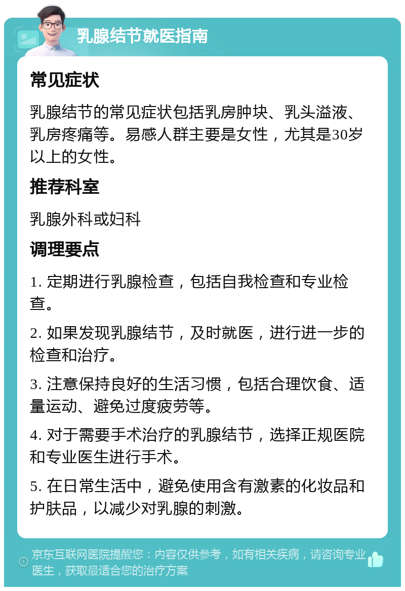 乳腺结节就医指南 常见症状 乳腺结节的常见症状包括乳房肿块、乳头溢液、乳房疼痛等。易感人群主要是女性，尤其是30岁以上的女性。 推荐科室 乳腺外科或妇科 调理要点 1. 定期进行乳腺检查，包括自我检查和专业检查。 2. 如果发现乳腺结节，及时就医，进行进一步的检查和治疗。 3. 注意保持良好的生活习惯，包括合理饮食、适量运动、避免过度疲劳等。 4. 对于需要手术治疗的乳腺结节，选择正规医院和专业医生进行手术。 5. 在日常生活中，避免使用含有激素的化妆品和护肤品，以减少对乳腺的刺激。