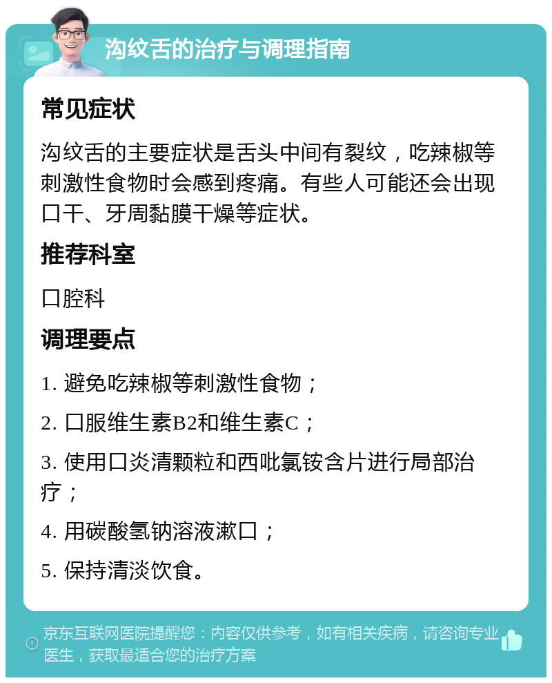 沟纹舌的治疗与调理指南 常见症状 沟纹舌的主要症状是舌头中间有裂纹，吃辣椒等刺激性食物时会感到疼痛。有些人可能还会出现口干、牙周黏膜干燥等症状。 推荐科室 口腔科 调理要点 1. 避免吃辣椒等刺激性食物； 2. 口服维生素B2和维生素C； 3. 使用口炎清颗粒和西吡氯铵含片进行局部治疗； 4. 用碳酸氢钠溶液漱口； 5. 保持清淡饮食。