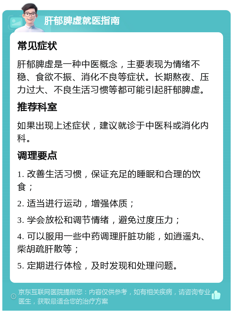 肝郁脾虚就医指南 常见症状 肝郁脾虚是一种中医概念，主要表现为情绪不稳、食欲不振、消化不良等症状。长期熬夜、压力过大、不良生活习惯等都可能引起肝郁脾虚。 推荐科室 如果出现上述症状，建议就诊于中医科或消化内科。 调理要点 1. 改善生活习惯，保证充足的睡眠和合理的饮食； 2. 适当进行运动，增强体质； 3. 学会放松和调节情绪，避免过度压力； 4. 可以服用一些中药调理肝脏功能，如逍遥丸、柴胡疏肝散等； 5. 定期进行体检，及时发现和处理问题。